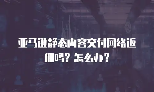 亚马逊静态内容交付网络返佣吗？怎么办？