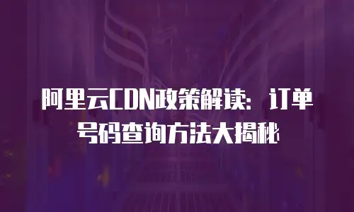 阿里云CDN政策解读：订单号码查询方法大揭秘