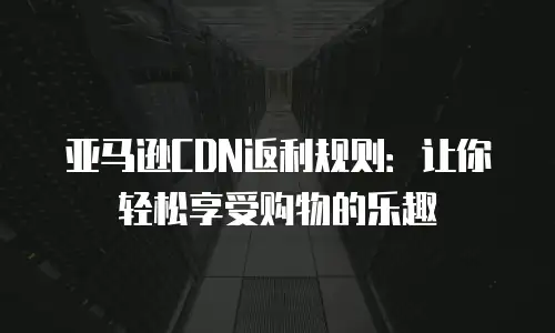 亚马逊CDN返利规则：让你轻松享受购物的乐趣