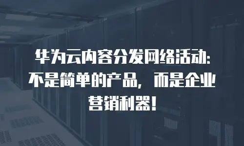 华为云内容分发网络活动：不是简单的产品，而是企业营销利器！