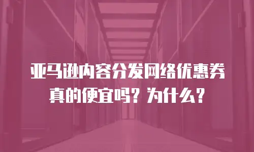 亚马逊内容分发网络优惠券真的便宜吗？为什么？