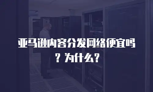 亚马逊内容分发网络便宜吗？为什么？