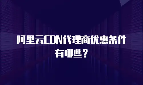 阿里云CDN代理商优惠条件有哪些？