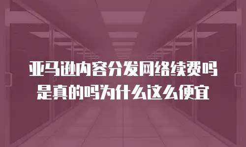 亚马逊内容分发网络续费吗是真的吗为什么这么便宜