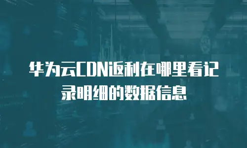 华为云CDN返利在哪里看记录明细的数据信息