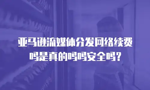 亚马逊流媒体分发网络续费吗是真的吗吗安全吗？