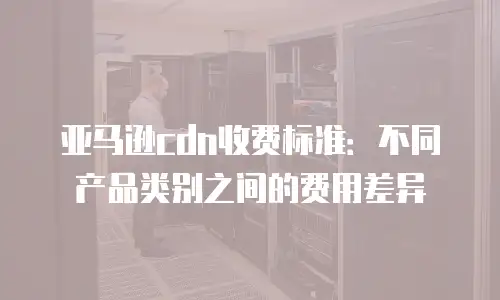 亚马逊cdn收费标准：不同产品类别之间的费用差异