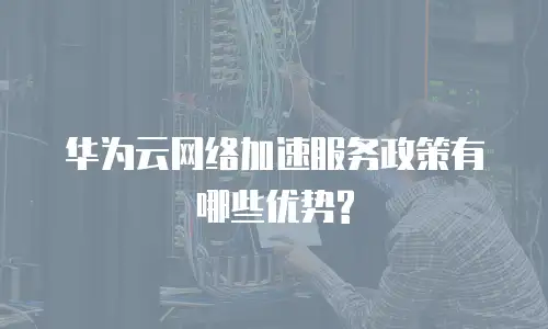 华为云网络加速服务政策有哪些优势?