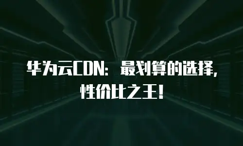 华为云CDN：最划算的选择，性价比之王！