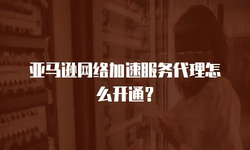 亚马逊网络加速服务代理怎么开通？