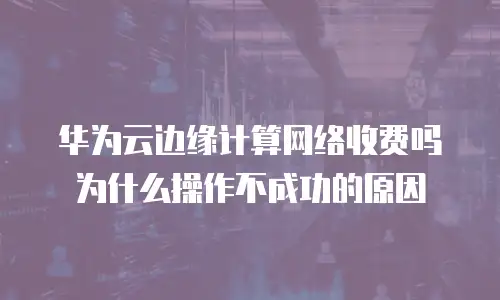 华为云边缘计算网络收费吗为什么操作不成功的原因