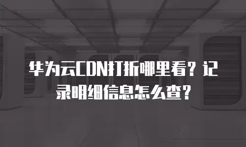 华为云CDN打折哪里看？记录明细信息怎么查？