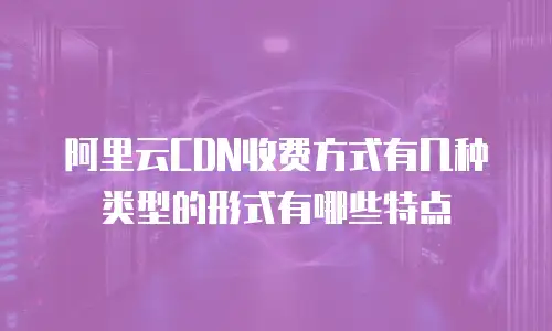阿里云CDN收费方式有几种类型的形式有哪些特点