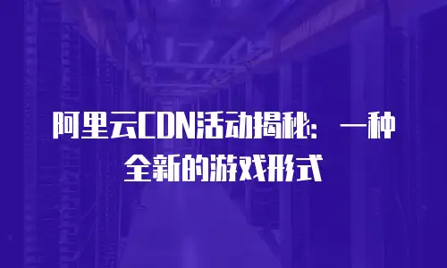 阿里云CDN活动揭秘：一种全新的游戏形式