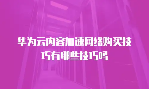 华为云内容加速网络购买技巧有哪些技巧吗