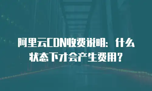 阿里云CDN收费说明：什么状态下才会产生费用？