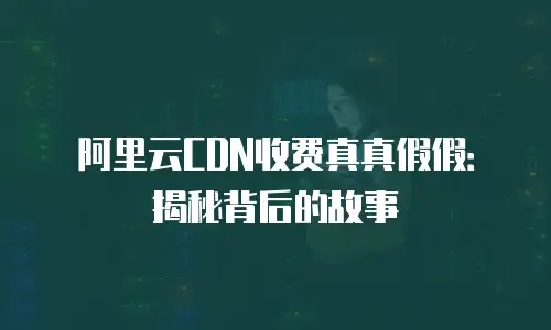 阿里云CDN收费真真假假：揭秘背后的故事