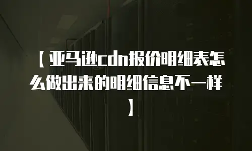 【亚马逊cdn报价明细表怎么做出来的明细信息不一样】