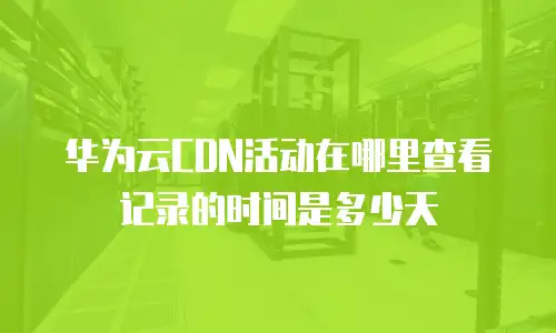 华为云CDN活动在哪里查看记录的时间是多少天