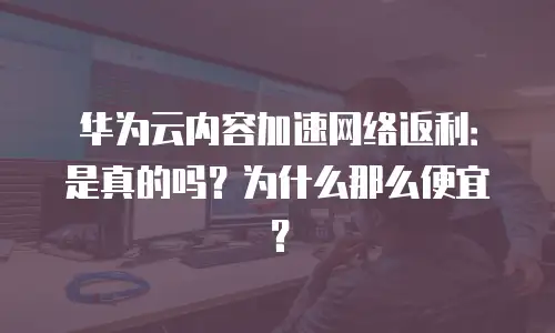 华为云内容加速网络返利：是真的吗？为什么那么便宜？