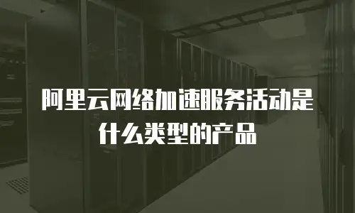 阿里云网络加速服务活动是什么类型的产品