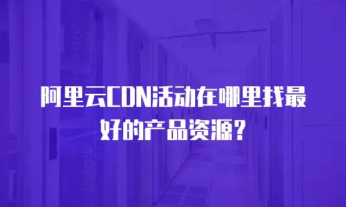 阿里云CDN活动在哪里找最好的产品资源？