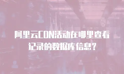 阿里云CDN活动在哪里查看记录的数据库信息？