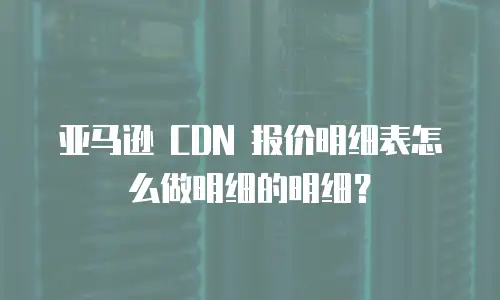 亚马逊 CDN 报价明细表怎么做明细的明细？