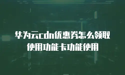 华为云cdn优惠券怎么领取使用功能卡功能使用