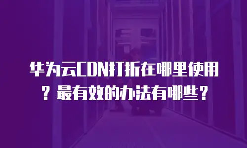 华为云CDN打折在哪里使用？最有效的办法有哪些？