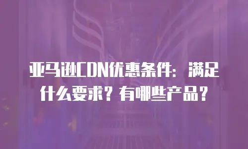 亚马逊CDN优惠条件：满足什么要求？有哪些产品？