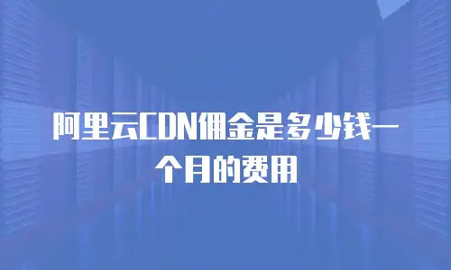 阿里云CDN佣金是多少钱一个月的费用