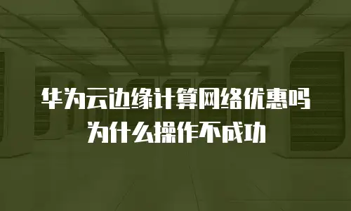 华为云边缘计算网络优惠吗为什么操作不成功