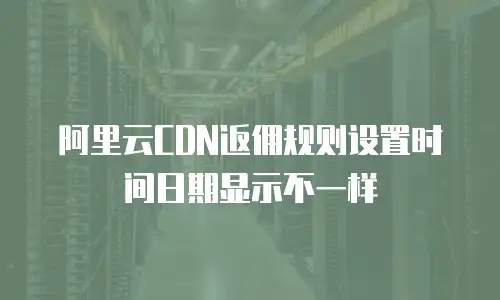 阿里云CDN返佣规则设置时间日期显示不一样
