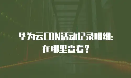 华为云CDN活动记录明细：在哪里查看？
