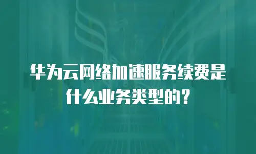 华为云网络加速服务续费是什么业务类型的？