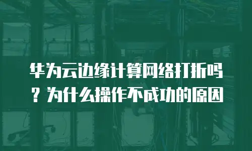 华为云边缘计算网络打折吗？为什么操作不成功的原因