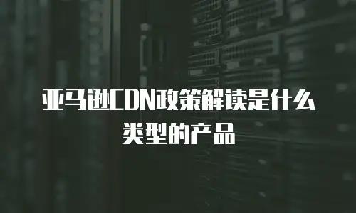 亚马逊CDN政策解读是什么类型的产品