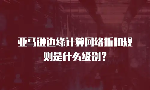亚马逊边缘计算网络折扣规则是什么级别？