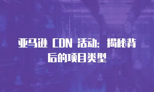 亚马逊 CDN 活动：揭秘背后的项目类型