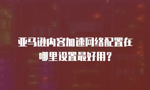 亚马逊内容加速网络配置在哪里设置最好用？