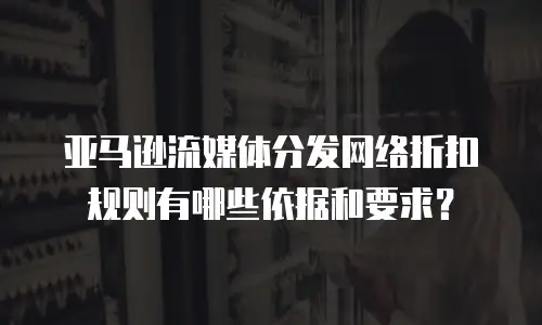 亚马逊流媒体分发网络折扣规则有哪些依据和要求？