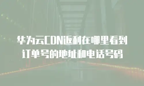 华为云CDN返利在哪里看到订单号的地址和电话号码