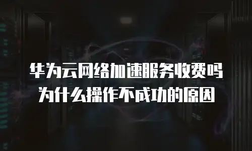 华为云网络加速服务收费吗为什么操作不成功的原因