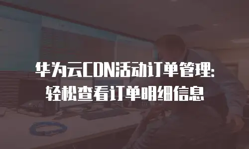 华为云CDN活动订单管理：轻松查看订单明细信息