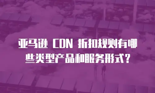 亚马逊 CDN 折扣规则有哪些类型产品和服务形式？