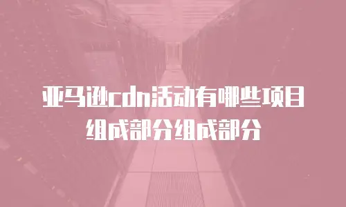 亚马逊cdn活动有哪些项目组成部分组成部分