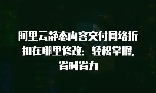 阿里云静态内容交付网络折扣在哪里修改：轻松掌握，省时省力