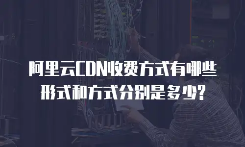 阿里云CDN收费方式有哪些形式和方式分别是多少?