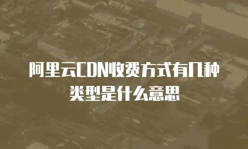 阿里云CDN收费方式有几种类型是什么意思